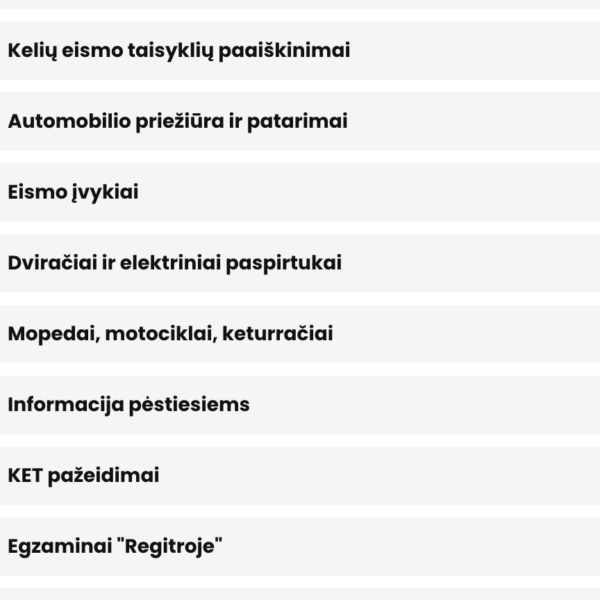 Saugus vairavimas Kelių eismo taisyklių paaiškinimai Automobilio priežiūra ir patarimai Eismo įvykiai Dviračiai ir elektriniai paspirtukai Mopedai, motociklai, keturračiai Informacija pėstiesiems KET pažeidimai Egzaminai "Regitroje" Vairuotojo pažymėjimas - kaip gauti, pasikeisti